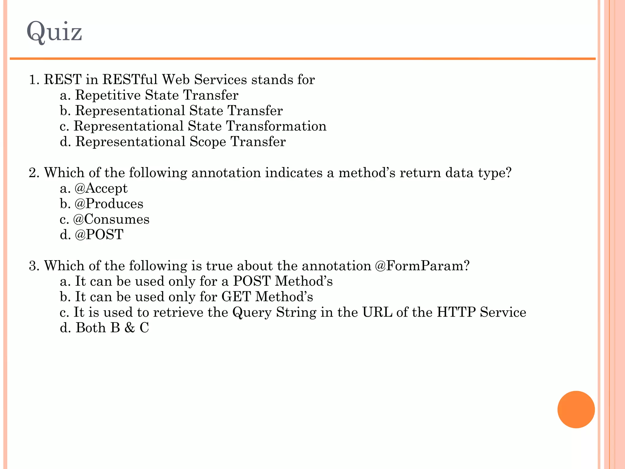 Summary
 Web Services
 Web Service types
 REST
 JAX-RS
 JAX-RS annotations
 Jersey
 Restful Web Services
     Root Resource
     Sub Resources
     Accessing resources
     HTTP methods
     Extracting request (input) parameters
     Response types (output)
 