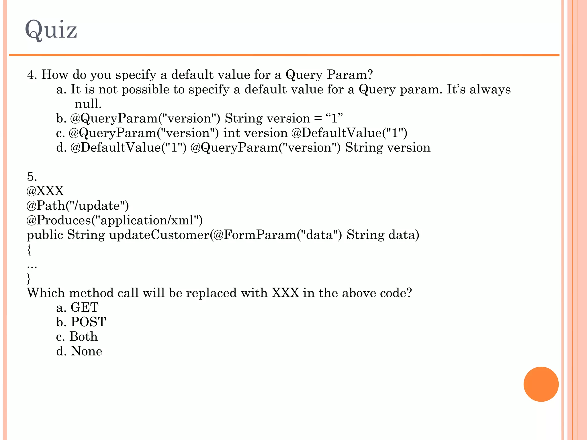 Quiz
1. REST in RESTful Web Services stands for
    a. Repetitive State Transfer
    b. Representational State Transfer
    c. Representational State Transformation
    d. Representational Scope Transfer

2. Which of the following annotation indicates a method’s return data type?
    a. @Accept
    b. @Produces
    c. @Consumes
    d. @POST

3. Which of the following is true about the annotation @FormParam?
    a. It can be used only for a POST Method’s
    b. It can be used only for GET Method’s
    c. It is used to retrieve the Query String in the URL of the HTTP
        Service
    d. Both B & C
 