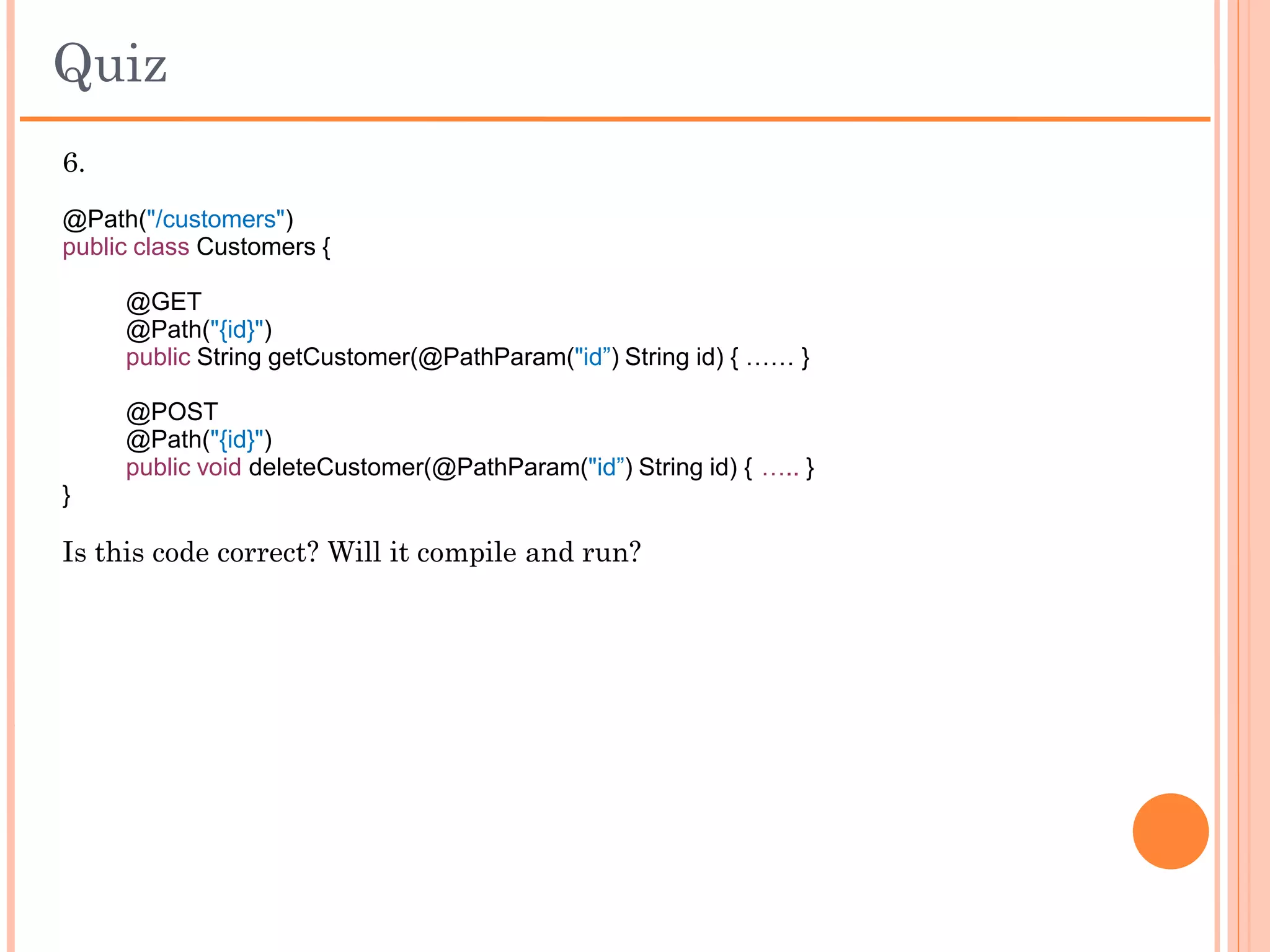 Quiz
4. How do you specify a default value for a Query Param?
    a. It is not possible to specify a default value for a Query param. It’s
       always null.
    b. @QueryParam("version") String version = “1”
    c. @QueryParam("version") int version @DefaultValue("1")
    d. @DefaultValue("1") @QueryParam("version") String version

5.
@XXX
@Path("/update")
@Produces("application/xml")
public String updateCustomer(@FormParam("data") String data)
{
...
}
Which method call will be replaced with XXX in the above code?
    a. GET
    b. POST
    c. Both
    d. None
 