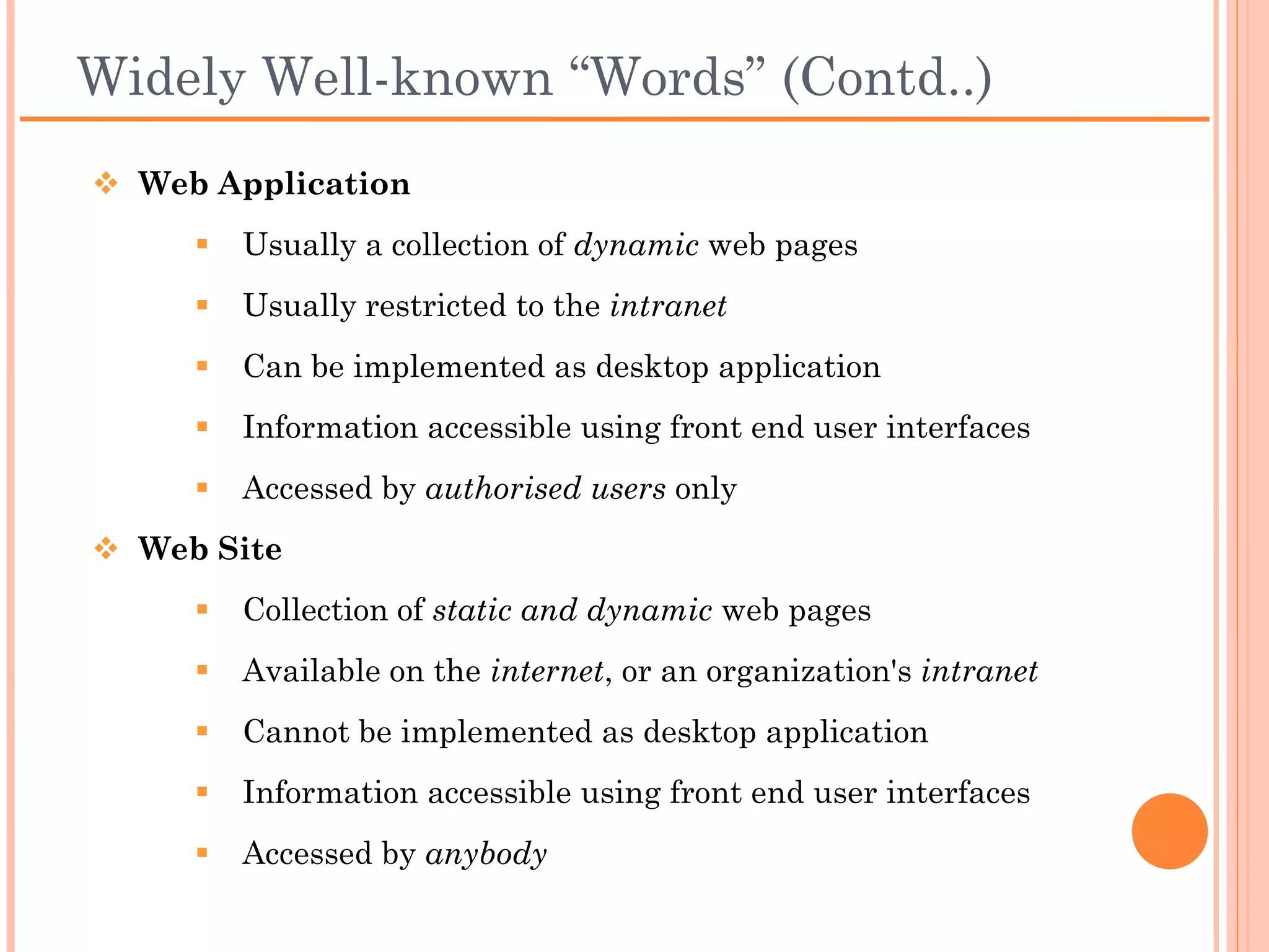 Widely Well-known “Words” (Contd..)
 Web Application
      Usually a collection of dynamic web pages
      Usually restricted to the intranet
      Can be implemented as desktop application
      Information accessible using front end user interfaces
      Accessed by authorised users only
 Web Site
      Collection of static and dynamic web pages
      Available on the internet, or an organization's intranet
      Cannot be implemented as desktop application
      Information accessible using front end user interfaces
      Accessed by anybody
 