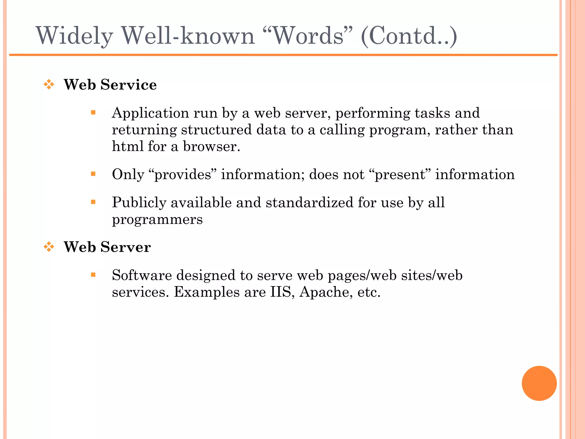 Widely Well-known “Words” (Contd..)
 Web Service
     Application run by a web server, performing tasks and
      returning structured data to a calling program, rather
      than html for a browser.
     Only “provides” information; does not “present”
      information
     Publicly available and standardized for use by all
      programmers
 Web Server
     Software designed to serve web pages/web sites/web
      services. Examples are IIS, Apache, etc.
 