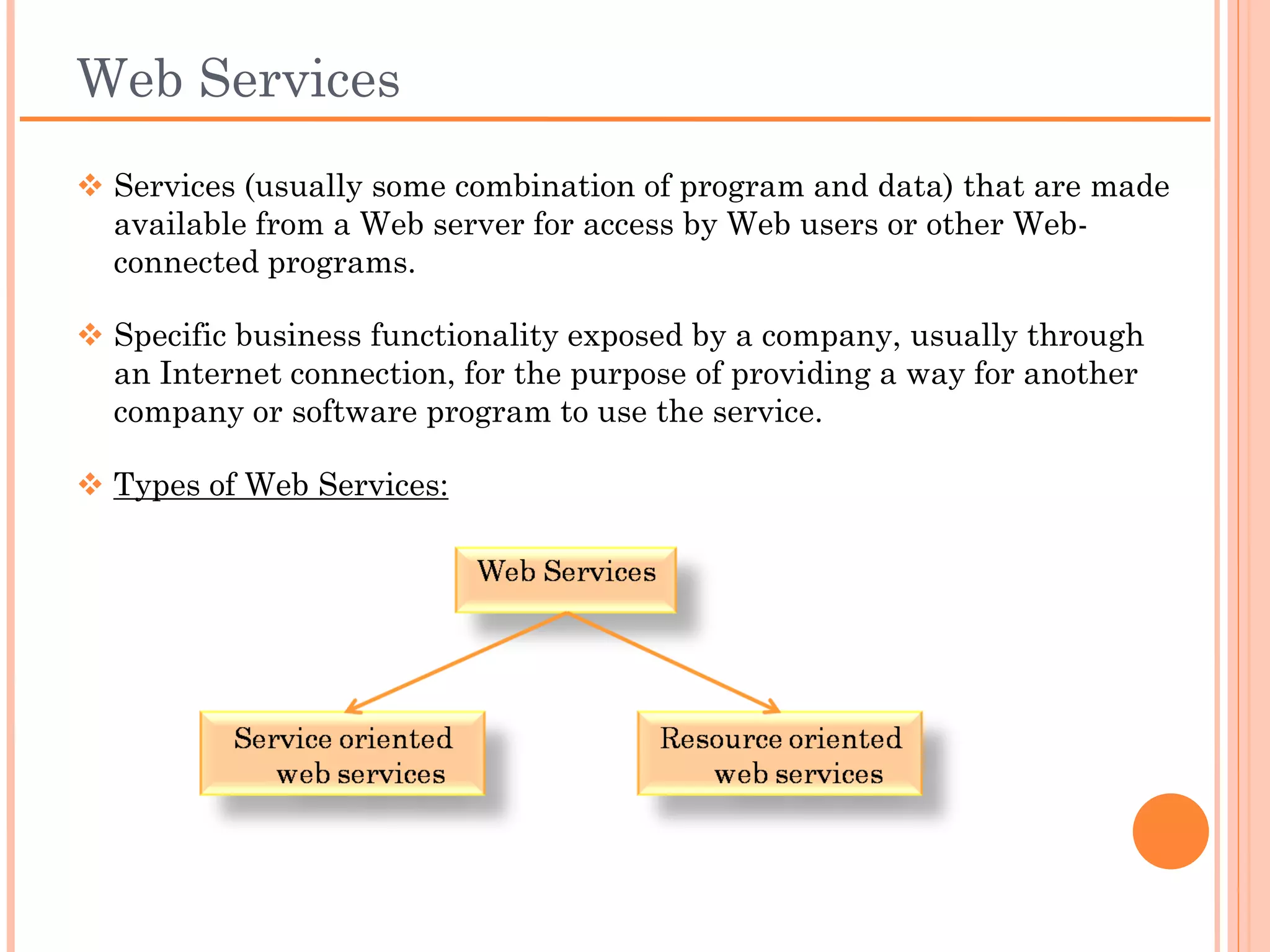 Web Services
 Services (usually some combination of program and data) that
 are made available from a Web server for access by Web users
 or other Web-connected programs.

 Specific business functionality exposed by a company, usually
 through an Internet connection, for the purpose of providing a
 way for another company or software program to use the
 service.

 Types of Web Services:
 