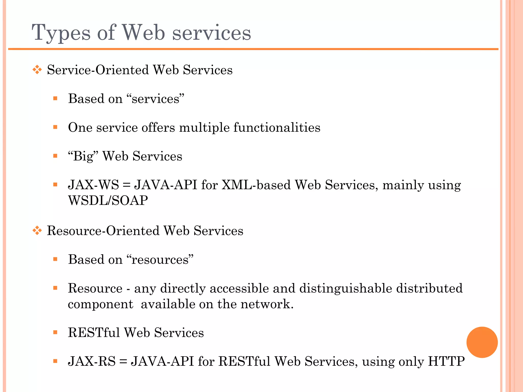 Types of Web services
 Service-Oriented Web Services

   Based on “services”

   One service offers multiple functionalities

   “Big” Web Services

   JAX-WS = JAVA-API for XML-based Web Services, mainly using
    WSDL/SOAP

 Resource-Oriented Web Services

   Based on “resources”

   Resource - any directly accessible and distinguishable distributed
    component available on the network.

   RESTful Web Services

   JAX-RS = JAVA-API for RESTful Web Services, using only HTTP
 