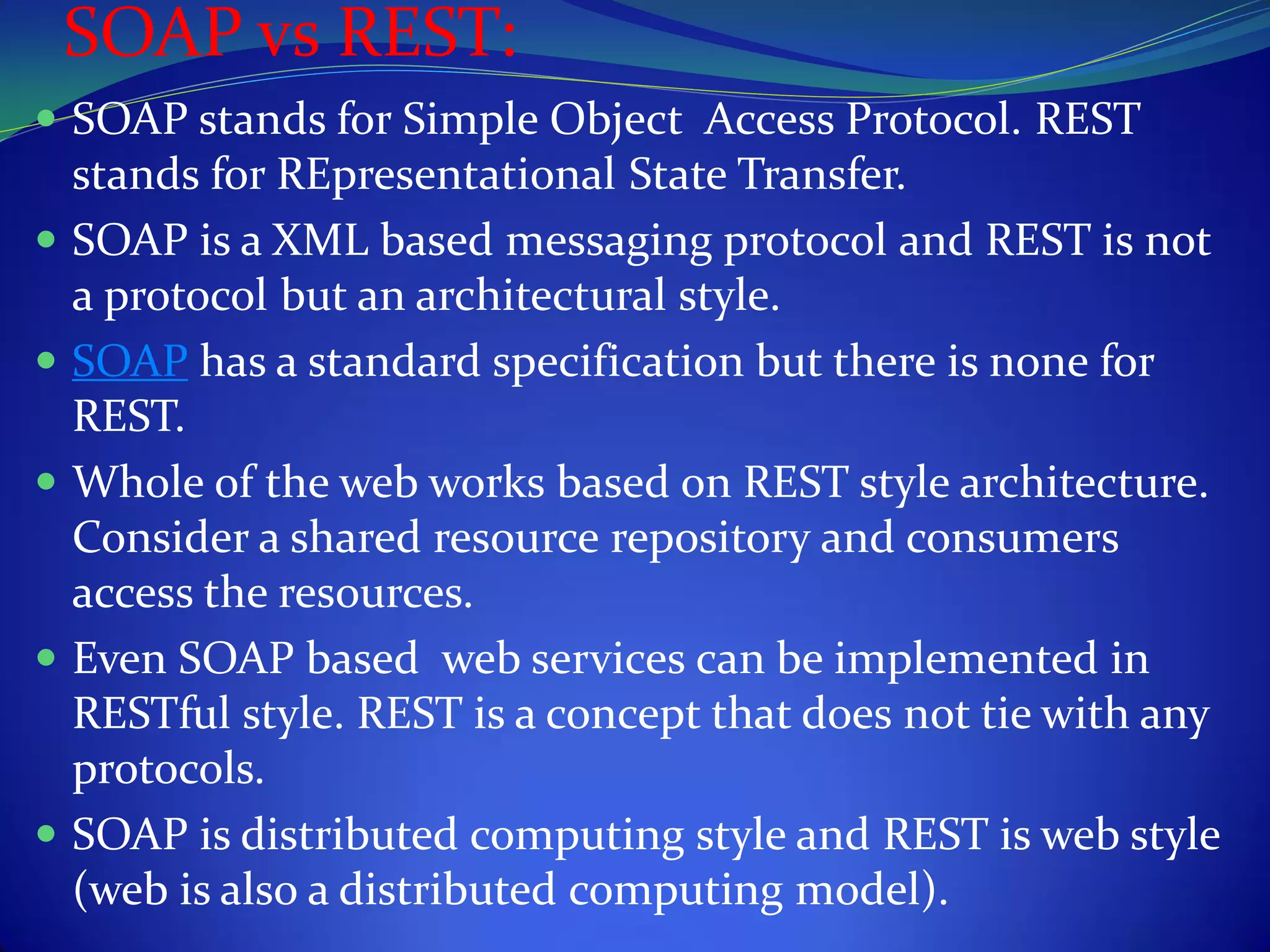 SOAP vs REST:
 SOAP stands for Simple Object Access Protocol. REST
  stands for REpresentational State Transfer.
 SOAP is a XML based messaging protocol and REST is not
  a protocol but an architectural style.
 SOAP has a standard specification but there is none for
  REST.
 Whole of the web works based on REST style architecture.
  Consider a shared resource repository and consumers
  access the resources.
 Even SOAP based web services can be implemented in
  RESTful style. REST is a concept that does not tie with any
  protocols.
 SOAP is distributed computing style and REST is web style
  (web is also a distributed computing model).
 