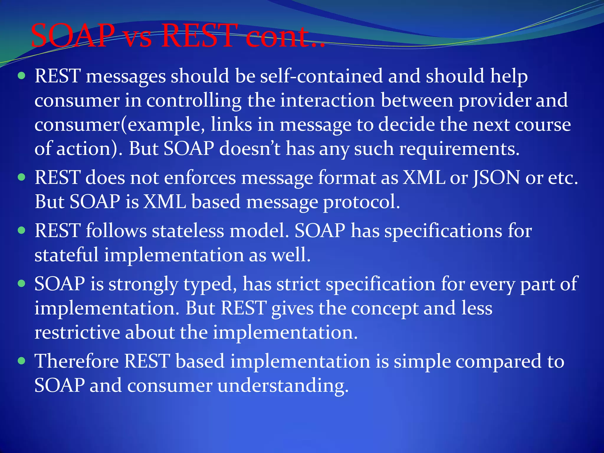 SOAP vs REST cont..
 REST messages should be self-contained and should help
    consumer in controlling the interaction between provider and
    consumer(example, links in message to decide the next course
    of action). But SOAP doesn’t has any such requirements.
   REST does not enforces message format as XML or JSON or etc.
    But SOAP is XML based message protocol.
   REST follows stateless model. SOAP has specifications for
    stateful implementation as well.
   SOAP is strongly typed, has strict specification for every part of
    implementation. But REST gives the concept and less
    restrictive about the implementation.
   Therefore REST based implementation is simple compared to
    SOAP and consumer understanding.
 