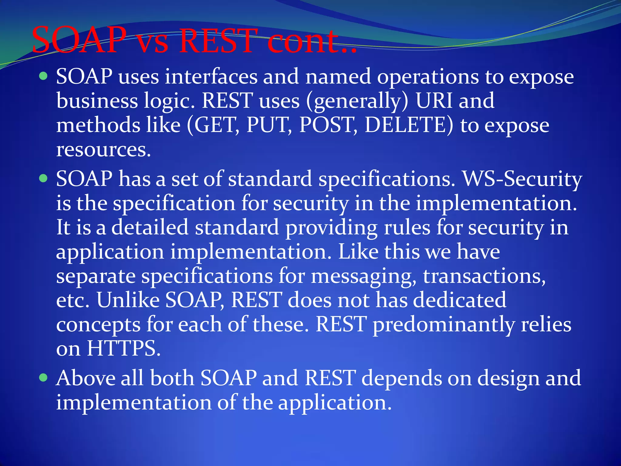 SOAP vs REST cont..
 SOAP uses interfaces and named operations to expose
  business logic. REST uses (generally) URI and
  methods like (GET, PUT, POST, DELETE) to expose
  resources.
 SOAP has a set of standard specifications. WS-Security
  is the specification for security in the implementation.
  It is a detailed standard providing rules for security in
  application implementation. Like this we have
  separate specifications for messaging, transactions,
  etc. Unlike SOAP, REST does not has dedicated
  concepts for each of these. REST predominantly relies
  on HTTPS.
 Above all both SOAP and REST depends on design and
  implementation of the application.
 