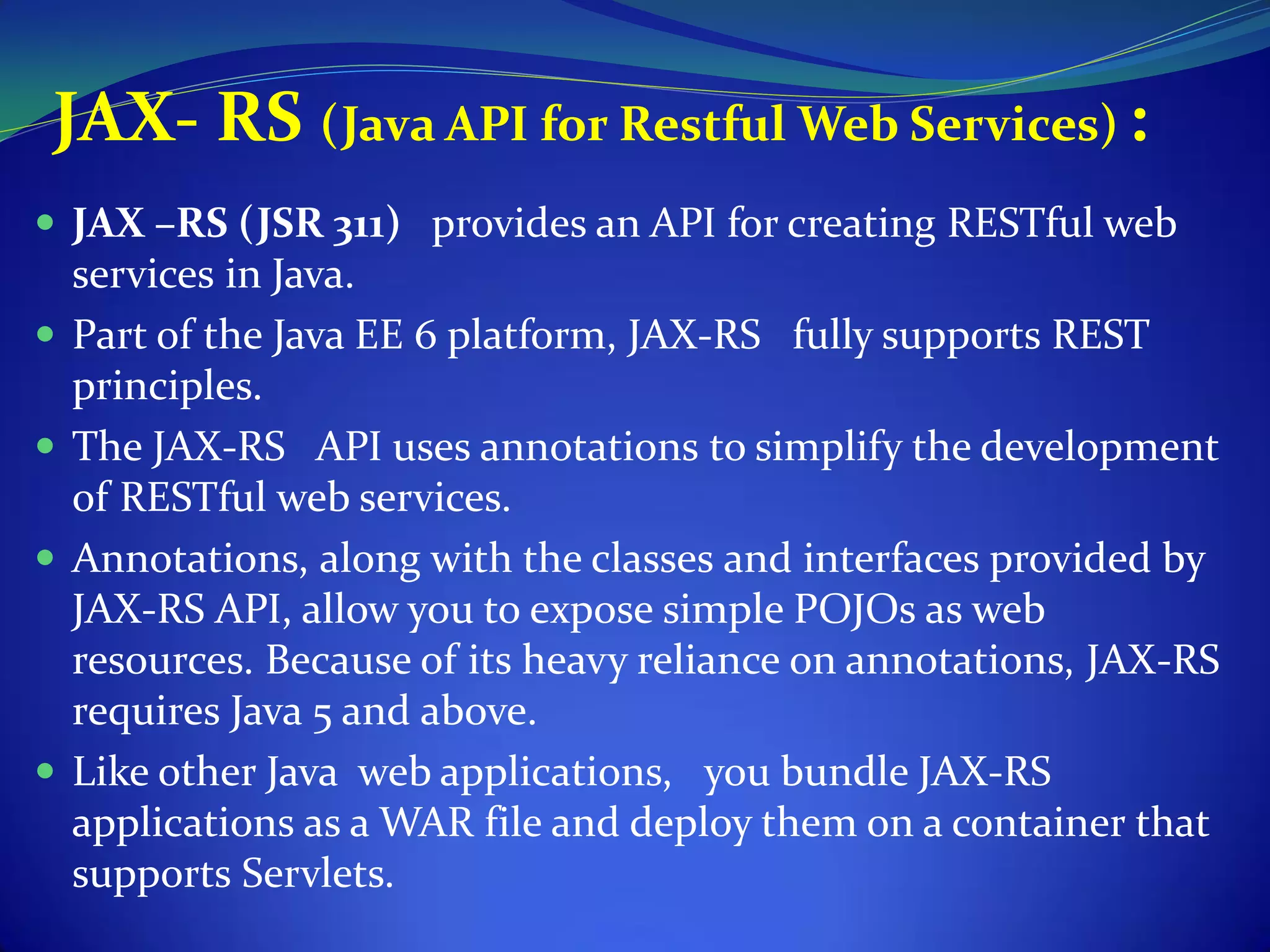 JAX- RS (Java API for Restful Web Services) :
 JAX –RS (JSR 311) provides an API for creating RESTful web
    services in Java.
   Part of the Java EE 6 platform, JAX-RS fully supports REST
    principles.
   The JAX-RS API uses annotations to simplify the development
    of RESTful web services.
   Annotations, along with the classes and interfaces provided by
    JAX-RS API, allow you to expose simple POJOs as web
    resources. Because of its heavy reliance on annotations, JAX-RS
    requires Java 5 and above.
   Like other Java web applications, you bundle JAX-RS
    applications as a WAR file and deploy them on a container that
    supports Servlets.
 