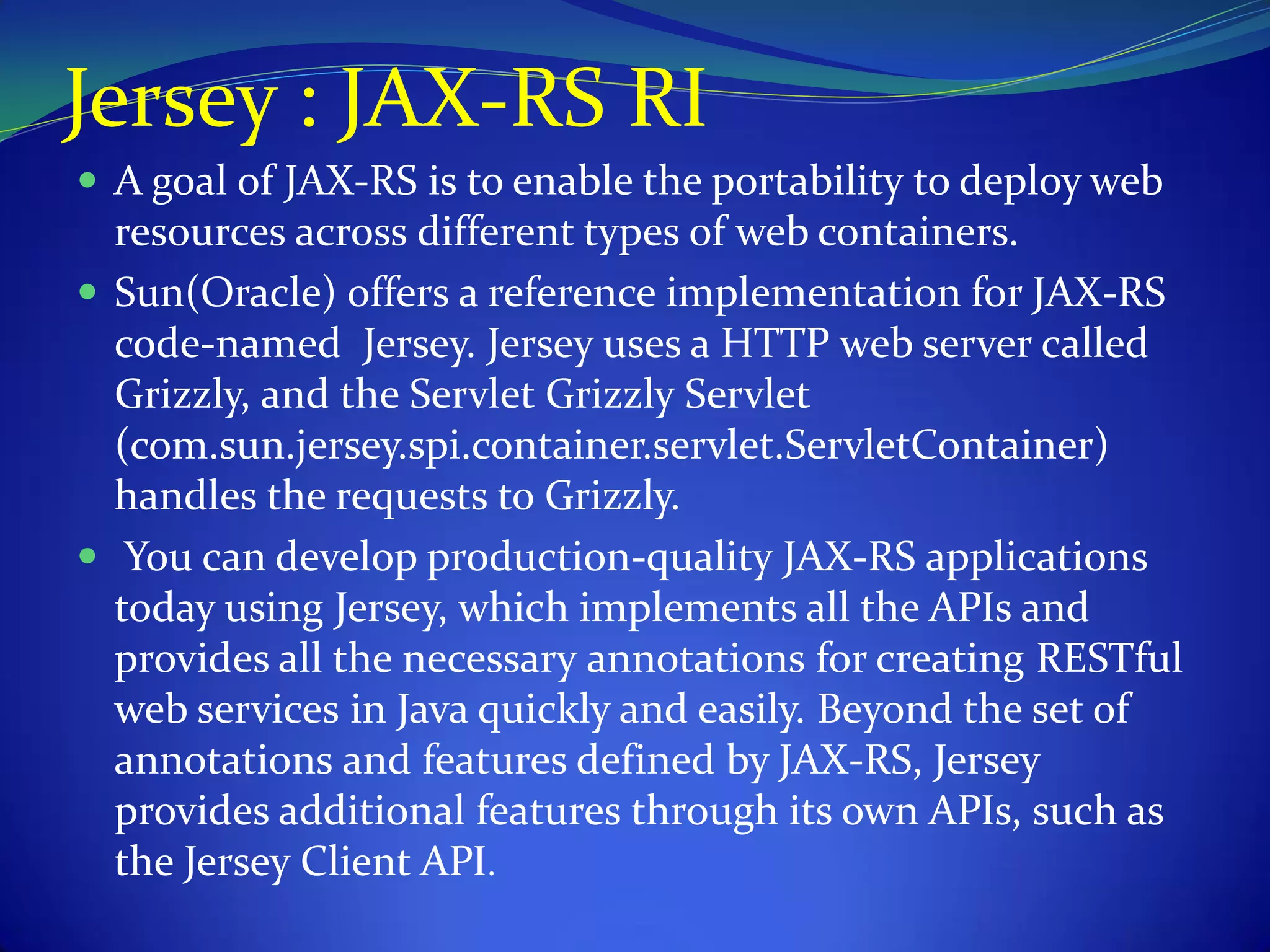 Jersey : JAX-RS RI
 A goal of JAX-RS is to enable the portability to deploy web
  resources across different types of web containers.
 Sun(Oracle) offers a reference implementation for JAX-RS
  code-named Jersey. Jersey uses a HTTP web server called
  Grizzly, and the Servlet Grizzly Servlet
  (com.sun.jersey.spi.container.servlet.ServletContainer)
  handles the requests to Grizzly.
 You can develop production-quality JAX-RS applications
  today using Jersey, which implements all the APIs and
  provides all the necessary annotations for creating RESTful
  web services in Java quickly and easily. Beyond the set of
  annotations and features defined by JAX-RS, Jersey
  provides additional features through its own APIs, such as
  the Jersey Client API.
 