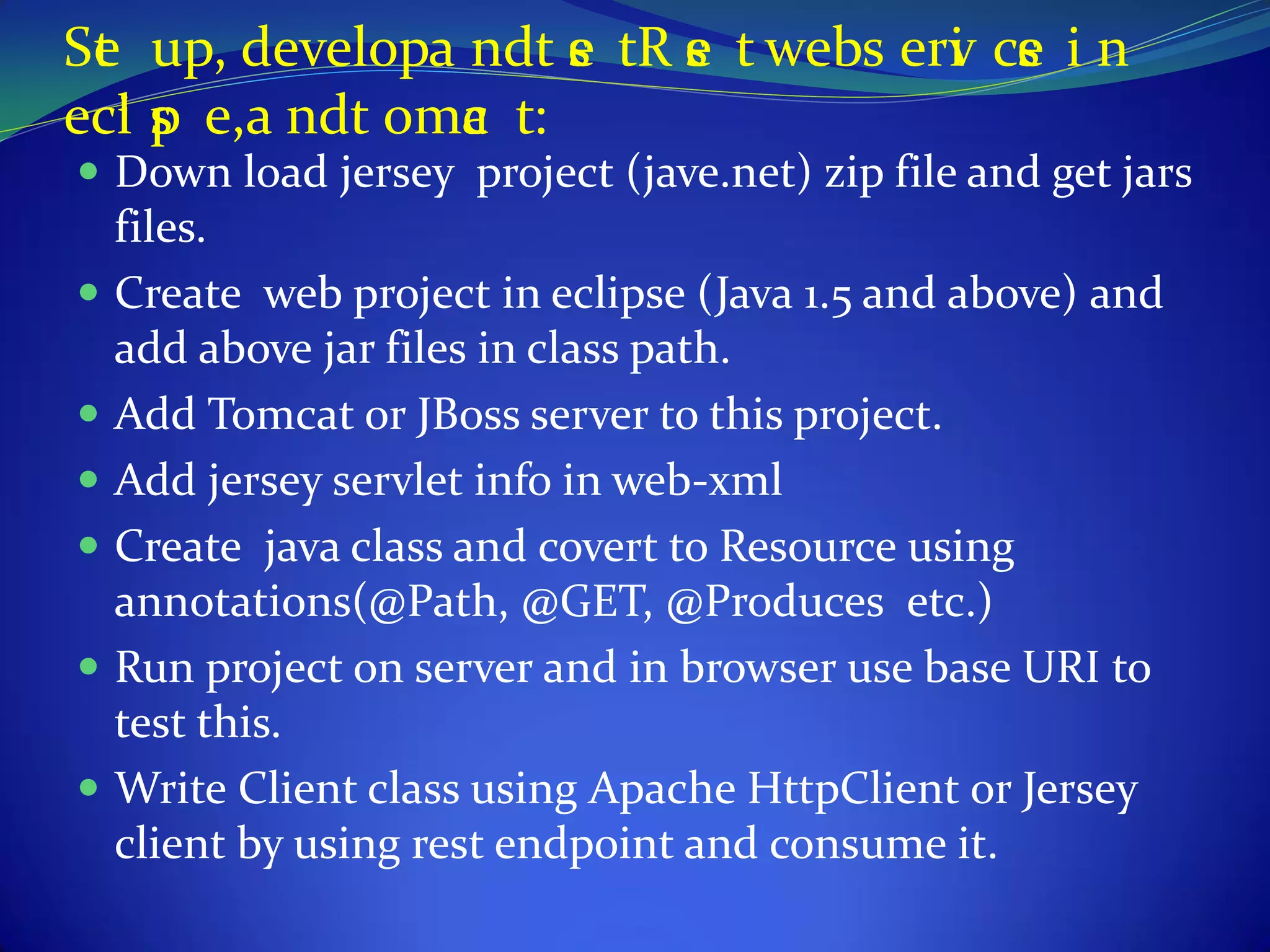 Se up, developa ndt e tR e t webs erv ce i n
 t                   s   s          i s
ecl s e,a ndt omc t:
   ip           a
 Down load jersey project (jave.net) zip file and get jars
  files.
 Create web project in eclipse (Java 1.5 and above) and
  add above jar files in class path.
 Add Tomcat or JBoss server to this project.
 Add jersey servlet info in web-xml
 Create java class and covert to Resource using
  annotations(@Path, @GET, @Produces etc.)
 Run project on server and in browser use base URI to
  test this.
 Write Client class using Apache HttpClient or Jersey
  client by using rest endpoint and consume it.
 
