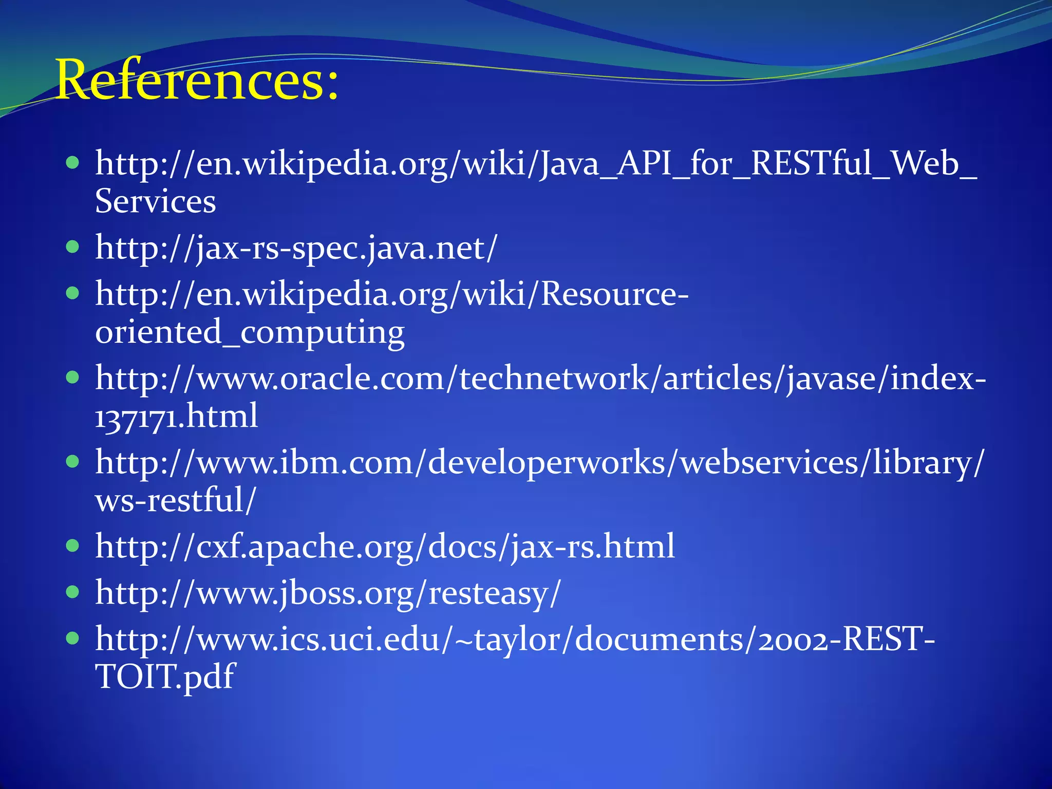 References:
 http://en.wikipedia.org/wiki/Java_API_for_RESTful_Web_
    Services
   http://jax-rs-spec.java.net/
   http://en.wikipedia.org/wiki/Resource-
    oriented_computing
   http://www.oracle.com/technetwork/articles/javase/index-
    137171.html
   http://www.ibm.com/developerworks/webservices/library/
    ws-restful/
   http://cxf.apache.org/docs/jax-rs.html
   http://www.jboss.org/resteasy/
   http://www.ics.uci.edu/~taylor/documents/2002-REST-
    TOIT.pdf
 
