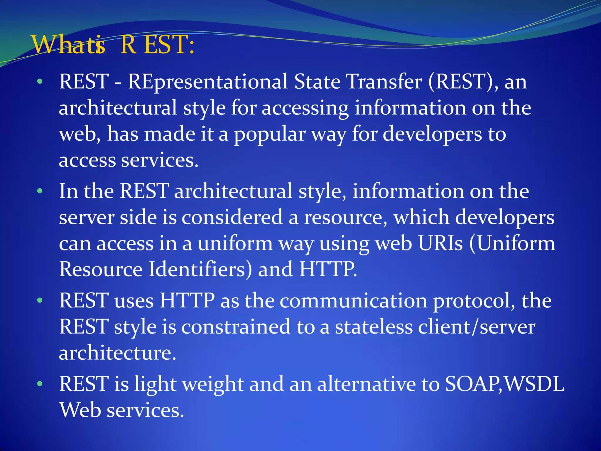Whati R EST:
    s
• REST - REpresentational State Transfer (REST), an
  architectural style for accessing information on the
  web, has made it a popular way for developers to
  access services.
• In the REST architectural style, information on the
  server side is considered a resource, which developers
  can access in a uniform way using web URIs (Uniform
  Resource Identifiers) and HTTP.
• REST uses HTTP as the communication protocol, the
  REST style is constrained to a stateless client/server
  architecture.
• REST is light weight and an alternative to SOAP,WSDL
  Web services.
 