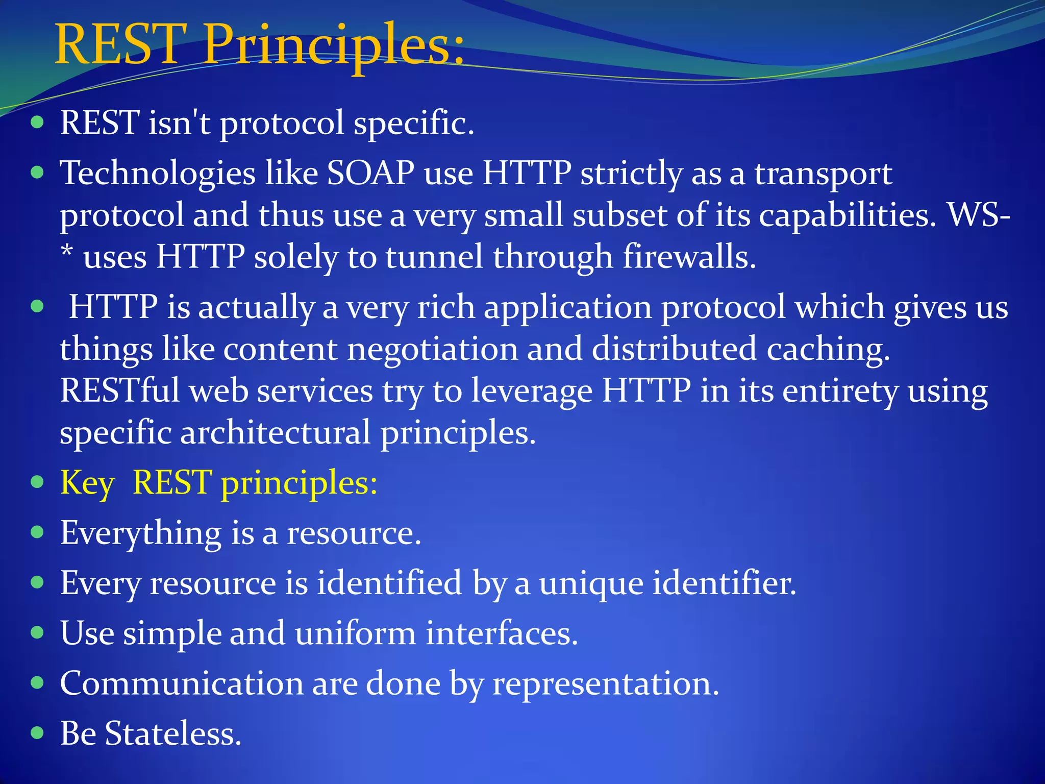 REST Principles:
 REST isn't protocol specific.
 Technologies like SOAP use HTTP strictly as a transport
    protocol and thus use a very small subset of its capabilities. WS-
    * uses HTTP solely to tunnel through firewalls.
    HTTP is actually a very rich application protocol which gives us
    things like content negotiation and distributed caching.
    RESTful web services try to leverage HTTP in its entirety using
    specific architectural principles.
   Key REST principles:
   Everything is a resource.
   Every resource is identified by a unique identifier.
   Use simple and uniform interfaces.
   Communication are done by representation.
   Be Stateless.
 