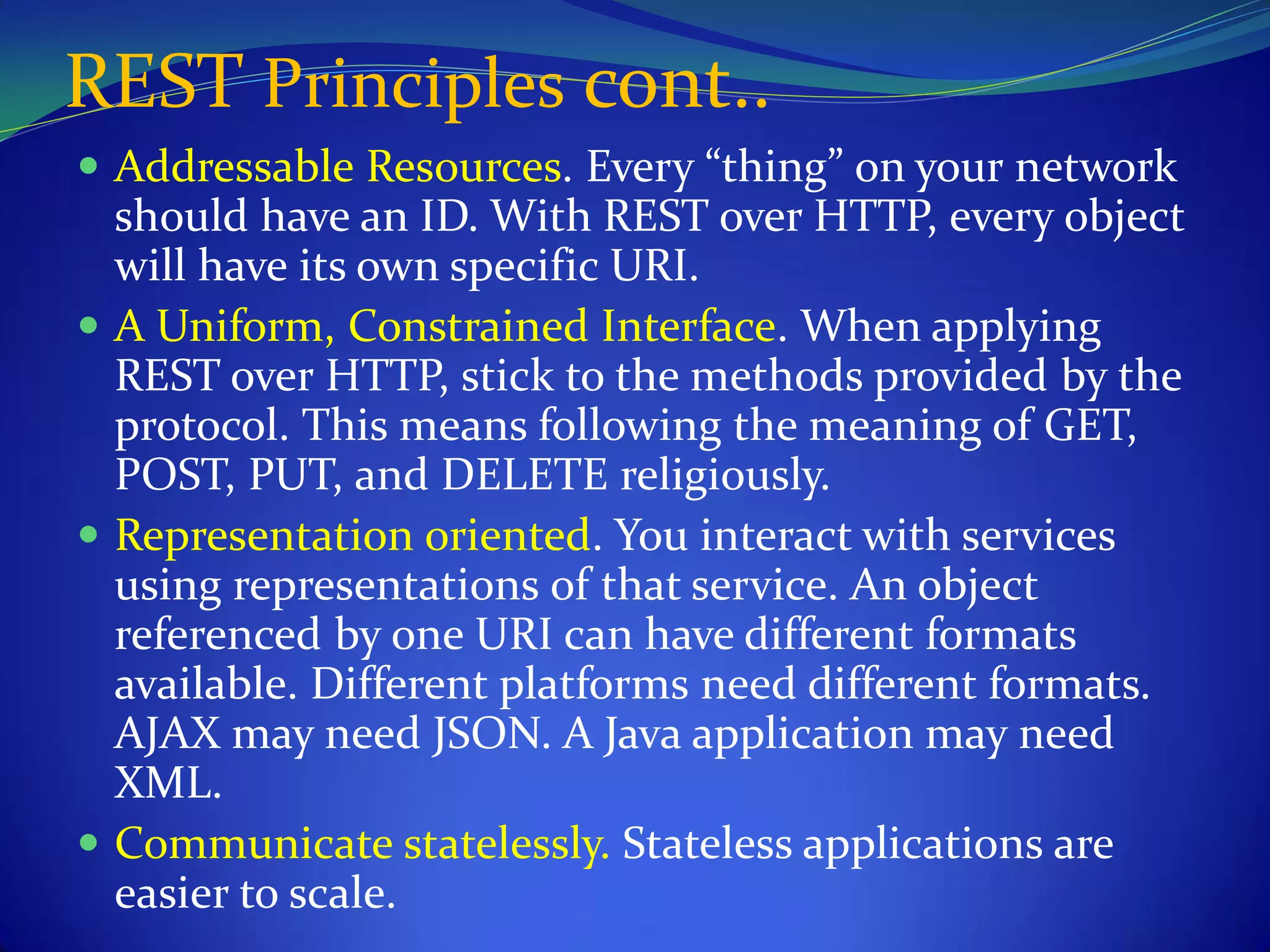 REST Principles cont..
 Addressable Resources. Every “thing” on your network
  should have an ID. With REST over HTTP, every object
  will have its own specific URI.
 A Uniform, Constrained Interface. When applying
  REST over HTTP, stick to the methods provided by the
  protocol. This means following the meaning of GET,
  POST, PUT, and DELETE religiously.
 Representation oriented. You interact with services
  using representations of that service. An object
  referenced by one URI can have different formats
  available. Different platforms need different formats.
  AJAX may need JSON. A Java application may need
  XML.
 Communicate statelessly. Stateless applications are
  easier to scale.
 