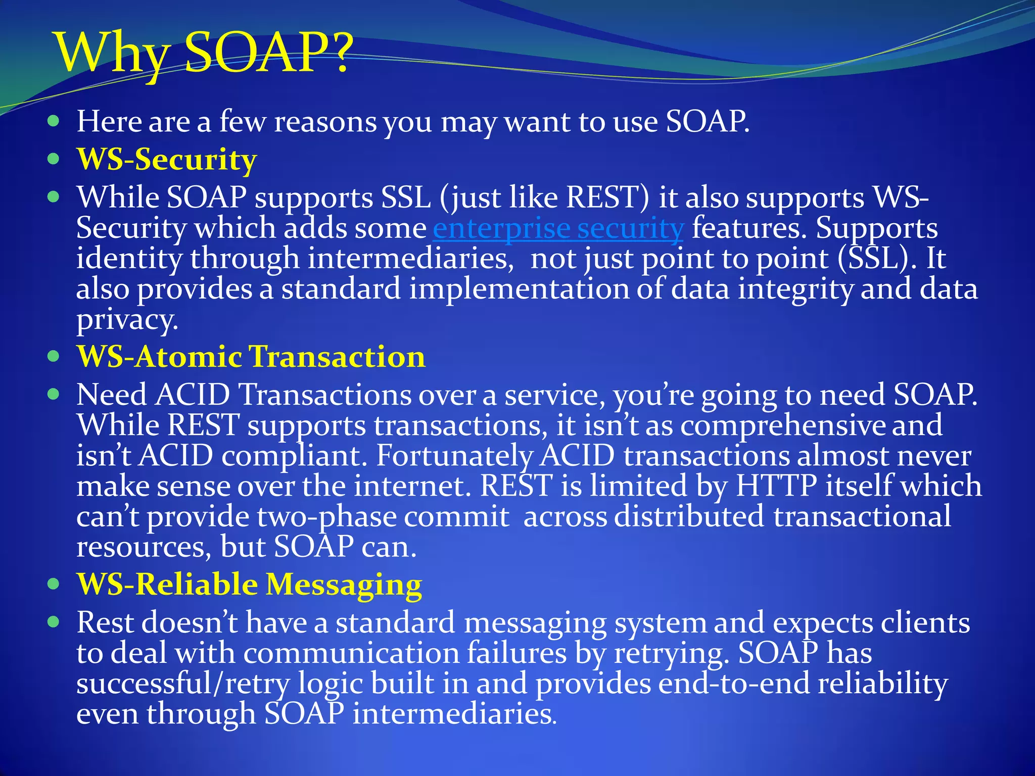 Why SOAP?
 Here are a few reasons you may want to use SOAP.
 WS-Security
 While SOAP supports SSL (just like REST) it also supports WS-
    Security which adds some enterprise security features. Supports
    identity through intermediaries, not just point to point (SSL). It
    also provides a standard implementation of data integrity and data
    privacy.
   WS-Atomic Transaction
   Need ACID Transactions over a service, you’re going to need SOAP.
    While REST supports transactions, it isn’t as comprehensive and
    isn’t ACID compliant. Fortunately ACID transactions almost never
    make sense over the internet. REST is limited by HTTP itself which
    can’t provide two-phase commit across distributed transactional
    resources, but SOAP can.
   WS-Reliable Messaging
   Rest doesn’t have a standard messaging system and expects clients
    to deal with communication failures by retrying. SOAP has
    successful/retry logic built in and provides end-to-end reliability
    even through SOAP intermediaries.
 