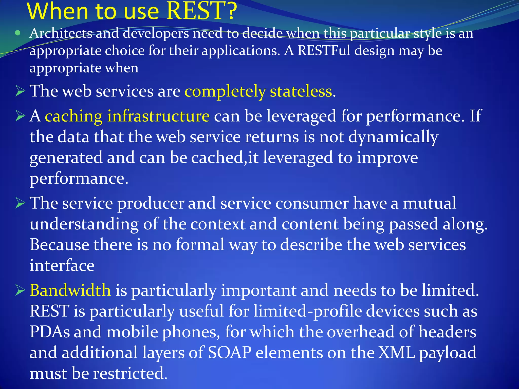 When to use REST?
 Architects and developers need to decide when this particular style is an
  appropriate choice for their applications. A RESTFul design may be
  appropriate when
 The web services are completely stateless.
 A caching infrastructure can be leveraged for performance. If
  the data that the web service returns is not dynamically
  generated and can be cached,it leveraged to improve
  performance.
 The service producer and service consumer have a mutual
  understanding of the context and content being passed along.
  Because there is no formal way to describe the web services
  interface
 Bandwidth is particularly important and needs to be limited.
  REST is particularly useful for limited-profile devices such as
  PDAs and mobile phones, for which the overhead of headers
  and additional layers of SOAP elements on the XML payload
  must be restricted.
 