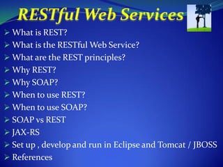  What is REST?
 What is the RESTful Web Service?
 What are the REST principles?
 Why REST?
 Why SOAP?
 When to use REST?
 When to use SOAP?
 SOAP vs REST
 JAX-RS
 Set up , develop and run in Eclipse and Tomcat / JBOSS
 References
 