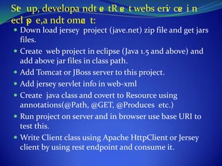 Se up, developa ndt e tR e t webs erv ce i n
 t                   s   s          i s
ecl s e,a ndt omc t:
   ip           a
 Down load jersey project (jave.net) zip file and get jars
  files.
 Create web project in eclipse (Java 1.5 and above) and
  add above jar files in class path.
 Add Tomcat or JBoss server to this project.
 Add jersey servlet info in web-xml
 Create java class and covert to Resource using
  annotations(@Path, @GET, @Produces etc.)
 Run project on server and in browser use base URI to
  test this.
 Write Client class using Apache HttpClient or Jersey
  client by using rest endpoint and consume it.
 