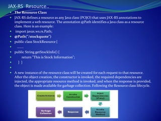 JAX-RS Resource..
 The Resource Class
 JAX-RS defines a resource as any Java class (POJO) that uses JAX-RS annotations to
    implement a web resource. The annotation @Path identifies a Java class as a resource
    class. Here is an example:
    import javax.ws.rs.Path;
   @Path("/stockquote")
   public class StockResource {
     .......
   public String getStockInfo() {
          return "This is Stock Information";
      } }

 A new instance of the resource class will be created for each request to that resource.
    After the object creation, the constructor is invoked, the required dependencies are
    injected, the appropriate resource method is invoked, and when the response is provided,
    the object is made available for garbage collection. Following the Resource class lifecycle.
 