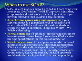 When to use SOAP?
 SOAP is fairly mature and well-defined and does come with
  a complete specification. The REST approach is just that,
  an approach and is wide open for development, so if you
  have the following then SOAP is a great solution:
 Asynchronous processing and invocation: if your
  application needs a guaranteed level of reliability and
  security then SOAP 1.2 offers additional standards to
  ensure this type of operation. Things like WSRM – WS-
  Reliable Messaging.
 Formal contracts: if both sides (provider and consumer)
  have to agree on the exchange format then SOAP 1.2 gives
  the rigid specifications for this type of interaction.
 Stateful operations: if the application needs contextual
  information and conversational state management then
  SOAP 1.2 has the additional specification in the WS*
  structure to support those things (Security, Transactions,
  Coordination, etc). Comparatively, the REST approach
  would make the developers build this custom plumbing.
 