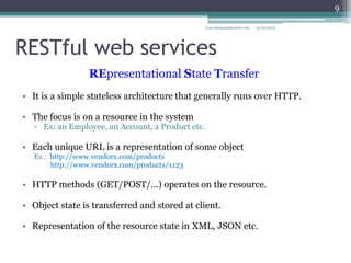 RESTful web services
• It is a simple stateless architecture that generally runs over HTTP.
• The focus is on a resource in the system
▫ Ex: an Employee, an Account, a Product etc.
• Each unique URL is a representation of some object
Ex : http://www.vendorx.com/products
http://www.vendorx.com/products/x123
• HTTP methods (GET/POST/…) operates on the resource.
• Object state is transferred and stored at client.
• Representation of the resource state in XML, JSON etc.
9/29/2013www.luqmanshareef.com
REpresentational State Transfer
9
 