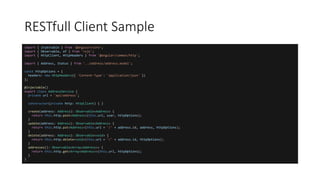 import { Injectable } from '@angular/core';
import { Observable, of } from 'rxjs';
import { HttpClient, HttpHeaders } from '@angular/common/http';
import { Address, Status } from '../address/address.model';
const httpOptions = {
headers: new HttpHeaders({ 'Content-Type': 'application/json' })
};
@Injectable()
export class AddressService {
private url = 'api/address';
constructor(private http: HttpClient) { }
create(address: Address): Observable<Address> {
return this.http.post<Address>(this.url, user, httpOptions);
}
update(address: Address): Observable<Address> {
return this.http.put<Address>(this.url + '/' + address.id, address, httpOptions);
}
delete(address: Address): Observable<void> {
return this.http.delete<void>(this.url + '/' + address.id, httpOptions);
}
addresses(): Observable<Array<Address>> {
return this.http.get<Array<Address>>(this.url, httpOptions);
}
}
RESTfull Client Sample
 