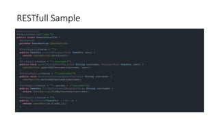 RESTfull Sample
@RestController
@RequestMapping("/user")
public class UserController {
@Autowired
private UserService userService;
@PostMapping(value = "")
public UserDto create(@RequestBody UserDto user) {
return userService.save(user);
}
@PutMapping(value = "/{username}")
public void updateById(@PathVariable String username, @RequestBody UserDto user) {
userService.updateByUsername(username, user);
}
@DeleteMapping(value = "/{username}")
public void deleteByUsername(@PathVariable String username) {
userService.deleteByUsername(username);
}
@GetMapping(value = "", params = {"username"})
public UserDto findByUsername(@RequestParam String username) {
return userService.findByUsername(username);
}
@GetMapping(value = "")
public Collection<UserDto> findAll() {
return userService.findAll();
}
}
 