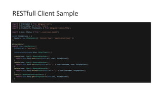 import { Injectable } from '@angular/core';
import { Observable, of } from 'rxjs';
import { HttpClient, HttpHeaders } from '@angular/common/http';
import { User, Status } from '../user/user.model';
const httpOptions = {
headers: new HttpHeaders({ 'Content-Type': 'application/json' })
};
@Injectable()
export class UserService {
private url = 'api/user';
constructor(private http: HttpClient) { }
create(user: User): Observable<User> {
return this.http.post<User>(this.url, user, httpOptions);
}
update(user: User): Observable<User> {
return this.http.put<User>(this.url + '/' + user.username, user, httpOptions);
}
delete(user: User): Observable<void> {
return this.http.delete<void>(this.url + '/' + user.username, httpOptions);
}
users(): Observable<Array<User>> {
return this.http.get<Array<User>>(this.url, httpOptions);
}
}
RESTfull Client Sample
 