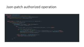 Json-patch authorized operation
public class AddressService {
private AddressRepository addressRepository;
public AddressService(AddressRepository addressRepository) {
this.addressRepository = addressRepository;
}
public void patch(Long id, List<JsonPatchOperation> operations) {
addressRepository.findById(id)
.ifPresent(existing -> {
ObjectMapper objectMapper = new ObjectMapper();
operations.stream().forEach(op -> {
try {
JsonNode node = objectMapper.readValue(op.toString(), JsonNode.class);
// allow only add operation
if ("add".equals(node.get("op"))) {
JsonNode patched = op.apply(objectMapper.convertValue(existing, JsonNode.class));
AddressEntity patchedUser = objectMapper.treeToValue(patched, AddressEntity.class);
addressRepository.save(patchedUser);
}
} catch (IOException | JsonPatchException e) {
throw new IllegalStateException();
}
});
});
}
}
 