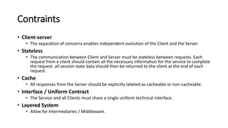 Contraints
• Client-server
• The separation of concerns enables independent evolution of the Client and the Server.
• Stateless
• The communication between Client and Server must be stateless between requests. Each
request from a client should contain all the necessary information for the service to complete
the request. all session state data should then be returned to the client at the end of each
request.
• Cache
• All responses from the Server should be explicitly labeled as cacheable or non-cacheable.
• Interface / Uniform Contract
• The Service and all Clients must share a single uniform technical interface.
• Layered System
• Allow for Intermediaries / Middleware.
 