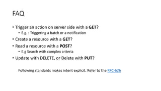 FAQ
• Trigger an action on server side with a GET?
• E.g. : Triggering a batch or a notification
• Create a resource with a GET?
• Read a resource with a POST?
• E.g Search with complex criteria
• Update with DELETE, or Delete with PUT?
Following standards makes intent explicit. Refer to the RFC-626
 