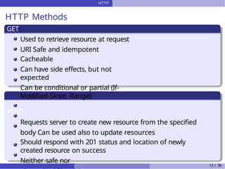 HTTP
HTTP Methods
GET
Used to retrieve resource at request
URI Safe and idempotent
Cacheable
Can have side effects, but not
expected
Can be conditional or partial (If-
Modified-Since, Range)
POST
Requests server to create new resource from the specified
body Can be used also to update resources
Should respond with 201 status and location of newly
created resource on success
Neither safe nor
) 12 / 36
 