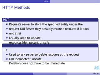 HTTP
HTTP Methods
PUT
Requests server to store the specified entity under the
request URI Server may possibly create a resource if it does
not exist
Usually used to update
resources Idempotent, unsafe
DELETE
Used to ask server to delete resource at the request
URI Idempotent, unsafe
Deletion does not have to be immediate
) 13 / 36
 