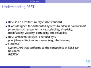 RESTful web
services
Understanding REST
REST is an architectural style, not standard
It was designed for distributed systems to address architectural
properties such as performance, scalability, simplicity,
modifiability, visibility, portability, and reliability
REST architectural style is defined by 6
principles/architectural constraints (e.g., client-server,
stateless)
System/API that conforms to the constraints of REST can
be called
RESTful
) 17 / 36
 
