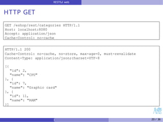 RESTful web
services
HTTP GET
GET /eshop/rest/categories HTTP/1.1
Host: localhost:8080
Accept: application/json
Cache-Control: no-cache
HTTP/1.1 200
Cache-Control: no-cache, no-store, max-age=0, must-revalidate
Content-Type: application/json;charset=UTF-8
[{
"id": 2,
"name": "CPU"
}, {
"id": 7,
"name": "Graphic card"
}, {
"id": 11,
"name": "RAM"
}]
) 20 / 36
 
