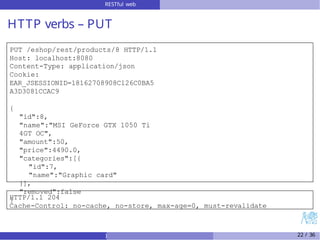 RESTful web
services
HTTP verbs – PUT
PUT /eshop/rest/products/8 HTTP/1.1
Host: localhost:8080
Content-Type: application/json
Cookie:
EAR_JSESSIONID=18162708908C126C0BA5
A3D3081CCAC9
{
"id":8,
"name":"MSI GeForce GTX 1050 Ti
4GT OC",
"amount":50,
"price":4490.0,
"categories":[{
"id":7,
"name":"Graphic card"
}],
"removed":false
}
HTTP/1.1 204
Cache-Control: no-cache, no-store, max-age=0, must-revalidate
) 22 / 36
 