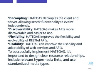 27 /
•Decoupling: HATEOAS decouples the client and
server, allowing server functionality to evolve
independently.
•Discoverability: HATEOAS makes APIs more
discoverable and easier to use.
•Flexibility: HATEOAS improves the flexibility and
evolvability of RESTful APIs.
•Usability: HATEOAS can improve the usability and
adaptability of web services and APIs.
To successfully implement HATEOAS, it's
important to design clear resource relationships,
include relevant hypermedia links, and use
standardized media types.
 