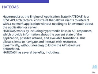 HATEOAS
28 /
Hypermedia as the Engine of Application State (HATEOAS) is a
REST API architectural constraint that allows clients to interact
with a network application without needing to know much about
the application or server.
HATEOAS works by including hypermedia links in API responses,
which provide information about the current state of the
application, possible actions, and available transitions. This
allows clients to navigate and interact with resources
dynamically, without needing to know the API structure
beforehand.
HATEOAS has several benefits, including:
 