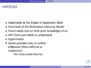 RESTful web services HATEOAS
HATEOAS
Hypermedia as the Engine of Application State
Final level of the Richardson Maturity Model
Client needs zero or little prior knowledge of an
API Client just needs to understand
hypermedia
Server provides links to further
endpoints Often difficult to
implement
Not many usable libraries
) 29 / 36
 