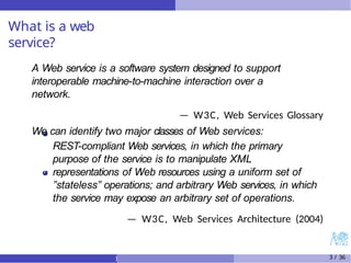 What is a web
service?
A Web service is a software system designed to support
interoperable machine-to-machine interaction over a
network.
— W3C, Web Services Glossary
We can identify two major classes of Web services:
REST-compliant Web services, in which the primary
purpose of the service is to manipulate XML
representations of Web resources using a uniform set of
”stateless” operations; and arbitrary Web services, in which
the service may expose an arbitrary set of operations.
— W3C, Web Services Architecture (2004)
) 3 / 36
 