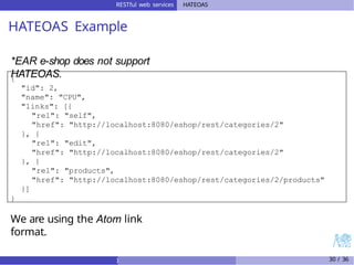 RESTful web services HATEOAS
HATEOAS Example
*EAR e-shop does not support
HATEOAS.
{
"id": 2,
"name": "CPU",
"links": [{
"rel": "self",
"href": "http://localhost:8080/eshop/rest/categories/2"
}, {
"rel": "edit",
"href": "http://localhost:8080/eshop/rest/categories/2"
}, {
"rel": "products",
"href": "http://localhost:8080/eshop/rest/categories/2/products"
}]
}
We are using the Atom link
format.
) 30 / 36
 