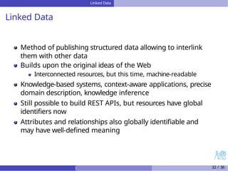 Linked Data
Linked Data
Method of publishing structured data allowing to interlink
them with other data
Builds upon the original ideas of the Web
Interconnected resources, but this time, machine-readable
Knowledge-based systems, context-aware applications, precise
domain description, knowledge inference
Still possible to build REST APIs, but resources have global
identifiers now
Attributes and relationships also globally identifiable and
may have well-defined meaning
) 32 / 36
 