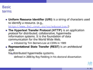 Basic
terms
Uniform Resource Identifier (URI) is a string of characters used
to identify a resource. (e.g.,
http://www.fel.cvut.cz/cz/education/)
The Hypertext Transfer Protocol (HTTP) is an application
protocol for distributed, collaborative, hypermedia
information systems. It is the foundation of data
communication for the World Wide Web.
initiated by Tim Berners-Lee at CERN in 1989
Representational State Transfer (REST) is an architectural
style
for distributed hypermedia systems.
defined in 2000 by Roy Fielding in his doctoral dissertation
) 6 / 36
 