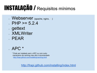 INSTALAÇÃO / Requisitos mínimos
○ Webserver (apache, nginx, iis)
○ PHP >= 5.2.4
○ gettext
○ XMLWriter
○ PEAR
○ APC *
* Pode ser instalado sem o APC ou com outro
mecanismo de caching mas não é recomendado
http://frapi.github.com/installing/caching.html
http://frapi.github.com/installing/index.html
 
