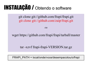 git clone git://github.com/frapi/frapi.git
git clone git://github.com/zaip/frapi.git
ou
wget https://github.com/frapi/frapi/tarball/master
tar -xzvf frapi-frapi-VERSION.tar.gz
FRAPI_PATH = local/onde/voce/desempacotou/o/frapi
INSTALAÇÃO / Obtendo o software
 