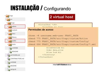 <VirtualHost *:80>
ServerName admin.frapi
DirectoryIndex index.php
ServerAdmin admin@api.frapi
# This should be omitted in the production
environment
SetEnv APPLICATION_ENV development
DocumentRoot FRAPI_PATH/src/ frapi/admin/public
<Directory FRAPI_PATH/src/frapi/admin/public>
AllowOverride All
Order deny,allow
Allow from All
</Directory>
</VirtualHost>
Interface Administrativa
<VirtualHost *:80>
ServerName api.frapi
ServerAdmin admin@api.frapi
DocumentRoot FRAPI_PATH/src/ frapi/public
# This should be omitted in the production
environment
SetEnv APPLICATION_ENV development
<Directory FRAPI_PATH/src/frapi/public>
AllowOverride All
Order deny,allow
Allow from All
</Directory>
</VirtualHost>
API Pública
INSTALAÇÃO / Configurando
2 virtual host
Permissões de acesso
chown -R username.web-user FRAPI_PATH
chmod 775 FRAPI_PATH/src/frapi/custom/Action
chmod 775 FRAPI_PATH/src/frapi/custom/Config/
chmod 664 FRAPI_PATH/src/frapi/custom/Config/*.xml
 