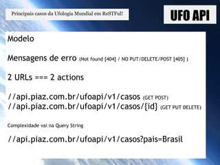 UFO API
Modelo
Mensagens de erro (Not found [404] / NO PUT/DELETE/POST [405] )
2 URLs === 2 actions
//api.piaz.com.br/ufoapi/v1/casos (GET POST)
//api.piaz.com.br/ufoapi/v1/casos/{id} (GET PUT DELETE)
Complexidade vai na Query String
//api.piaz.com.br/ufoapi/v1/casos?pais=Brasil
Principais casos da Ufologia Mundial em ReSTFul!
 