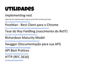 Utilidades
implementing-rest
Exploring the implementation aspects of the REST architectural style.
https://code.google.com/p/implementing-rest/
PostMan - Rest Client para o Chrome
https://chrome.google.com/webstore/detail/fdmmgilgnpjigdojojpjoooidkmcomcm
Tese do Roy Fieldling (nascimento do ReST)
http://www.ics.uci.edu/~fielding/pubs/dissertation/top.htm
Richardson Maturity Model
http://martinfowler.com/articles/richardsonMaturityModel.html
Swagger (Documentação para sua API)
https://developers.helloreverb.com/swagger/
API Best Pratices
http://apigee.com/about/api-best-practices
HTTP (RFC 2616)
http://tools.ietf.org/html/rfc2616
 