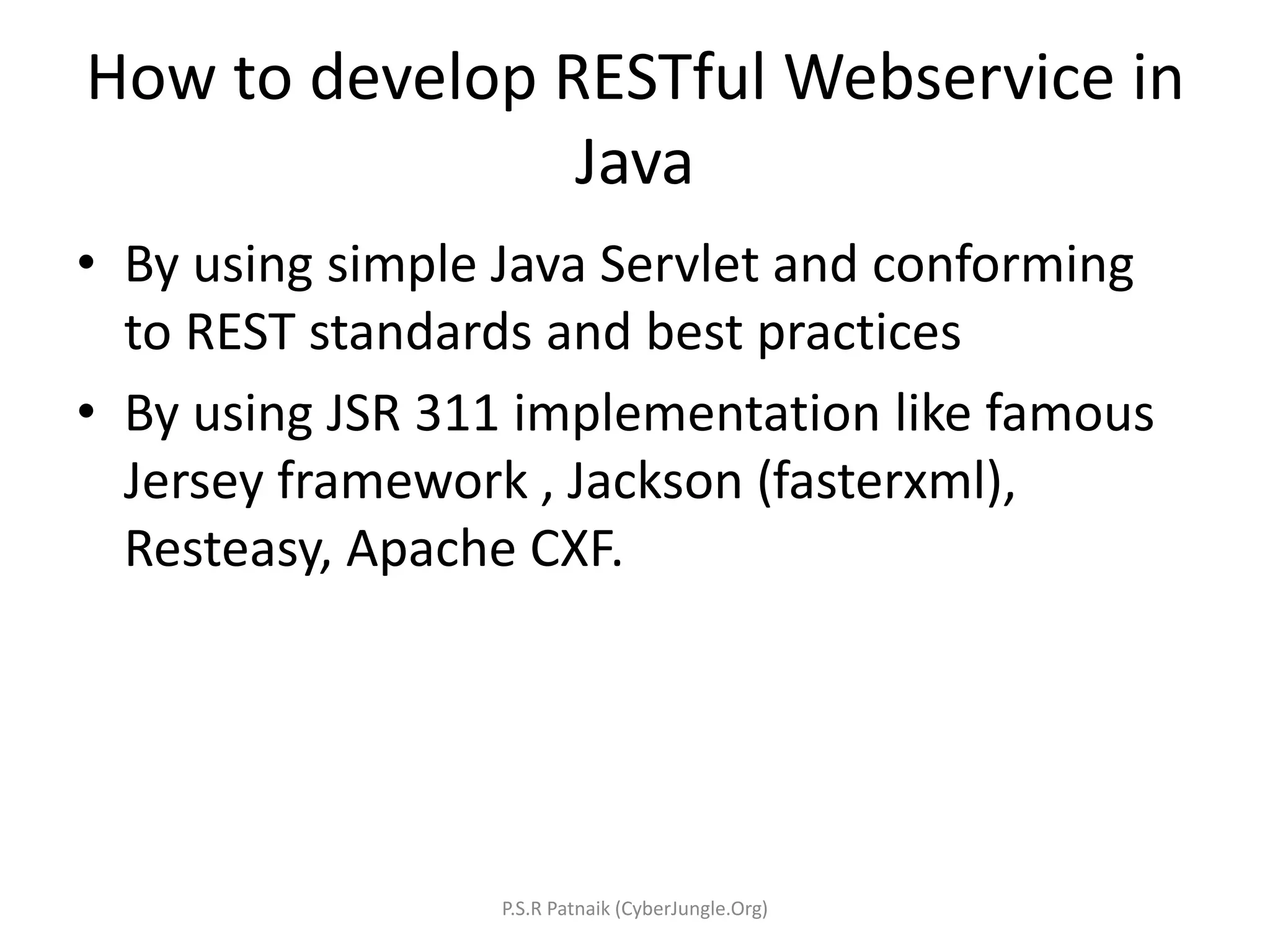 How to develop RESTful Webservice in
Java
• By using simple Java Servlet and conforming
to REST standards and best practices
• By using JSR 311 implementation like famous
Jersey framework , Jackson (fasterxml),
Resteasy, Apache CXF.
P.S.R Patnaik (CyberJungle.Org)
 