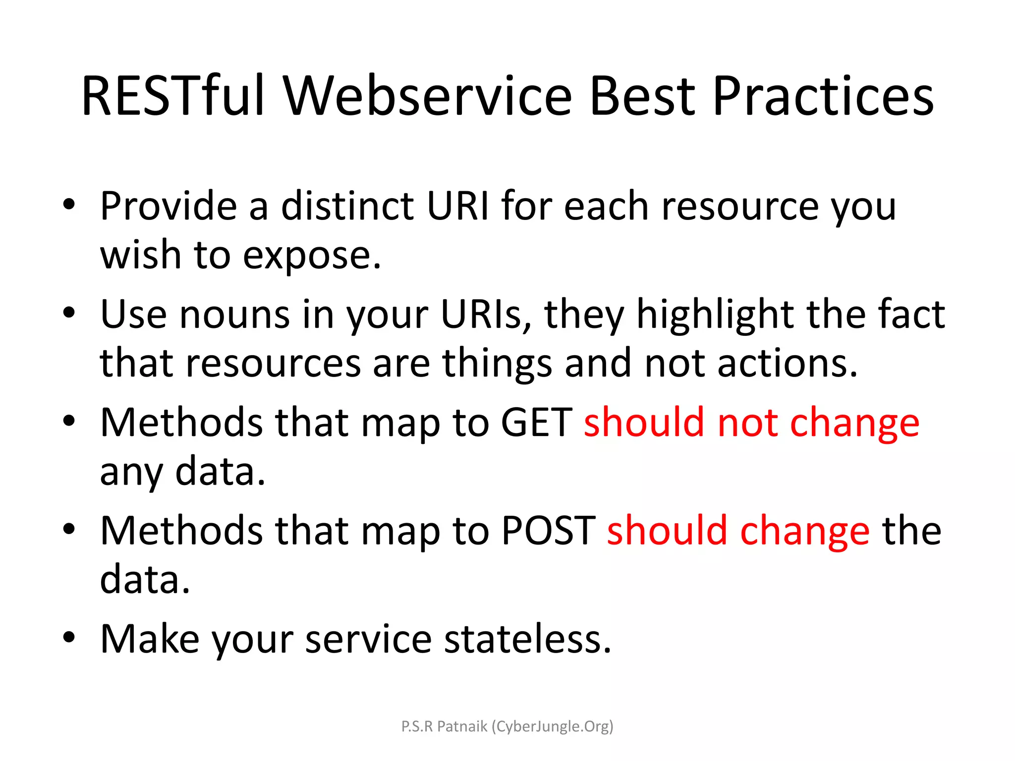 RESTful Webservice Best Practices
• Provide a distinct URI for each resource you
wish to expose.
• Use nouns in your URIs, they highlight the fact
that resources are things and not actions.
• Methods that map to GET should not change
any data.
• Methods that map to POST should change the
data.
• Make your service stateless.
P.S.R Patnaik (CyberJungle.Org)
 