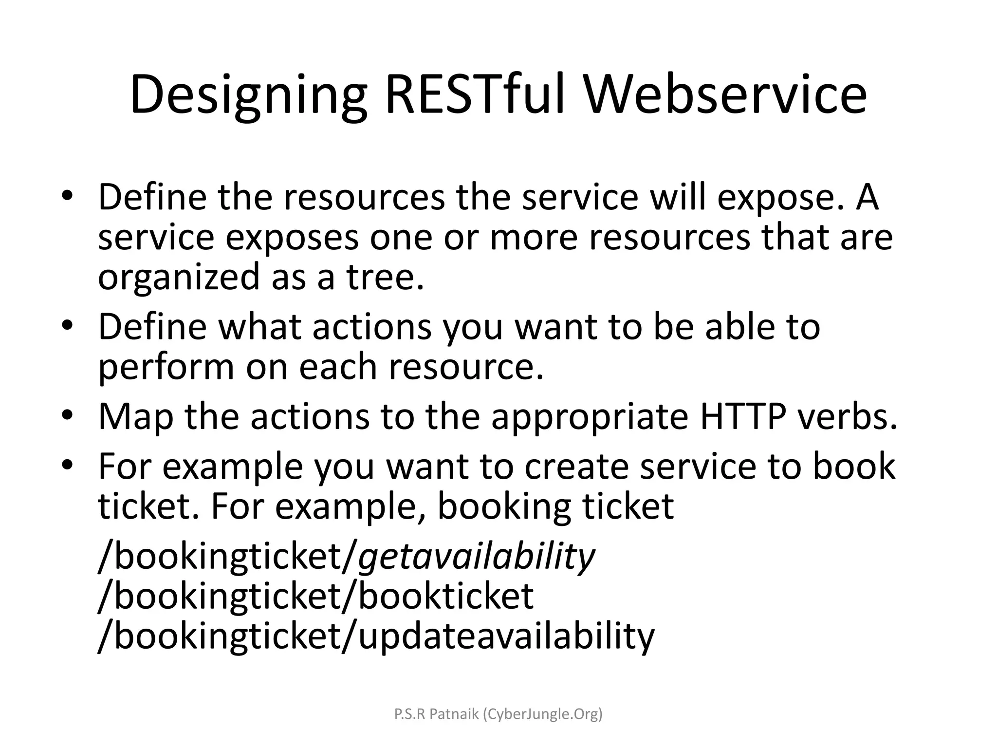Designing RESTful Webservice
• Define the resources the service will expose. A
service exposes one or more resources that are
organized as a tree.
• Define what actions you want to be able to
perform on each resource.
• Map the actions to the appropriate HTTP verbs.
• For example you want to create service to book
ticket. For example, booking ticket
/bookingticket/getavailability
/bookingticket/bookticket
/bookingticket/updateavailability
P.S.R Patnaik (CyberJungle.Org)
 